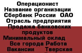 Операционист › Название организации ­ Сбербанк России, ОАО › Отрасль предприятия ­ Продажа банковских продуктов › Минимальный оклад ­ 1 - Все города Работа » Вакансии   . Тверская обл.,Вышний Волочек г.